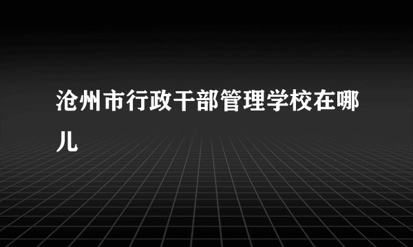 沧州市行政干部管理学校在哪儿