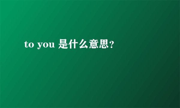 to you 是什么意思？