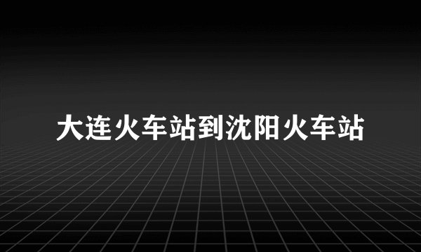 大连火车站到沈阳火车站