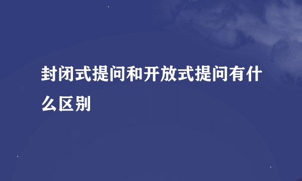 封闭式提问和开放式提问有什么区别
