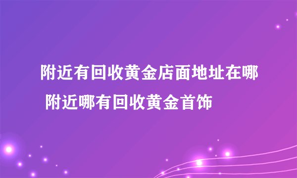 附近有回收黄金店面地址在哪 附近哪有回收黄金首饰