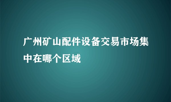 广州矿山配件设备交易市场集中在哪个区域