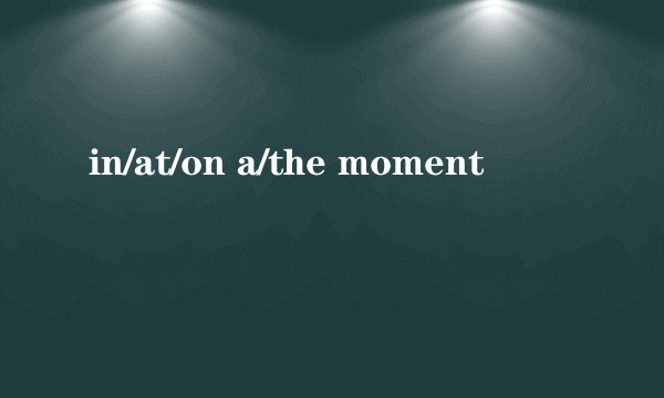 in/at/on a/the moment