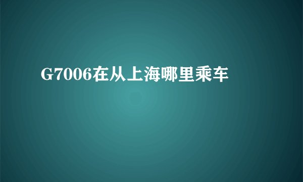 G7006在从上海哪里乘车