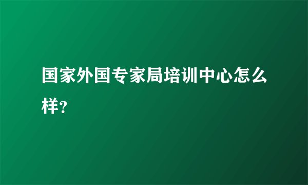 国家外国专家局培训中心怎么样?