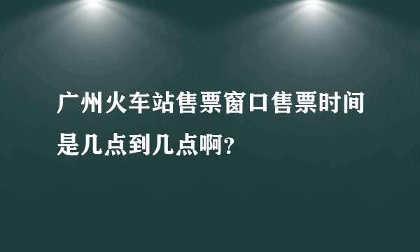 广州火车站售票窗口售票时间是几点到几点啊?