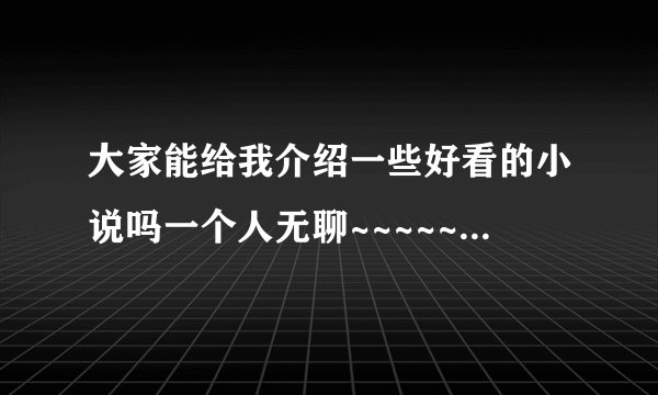 大家能给我介绍一些好看的小说吗一个人无聊~~~~~~~~~