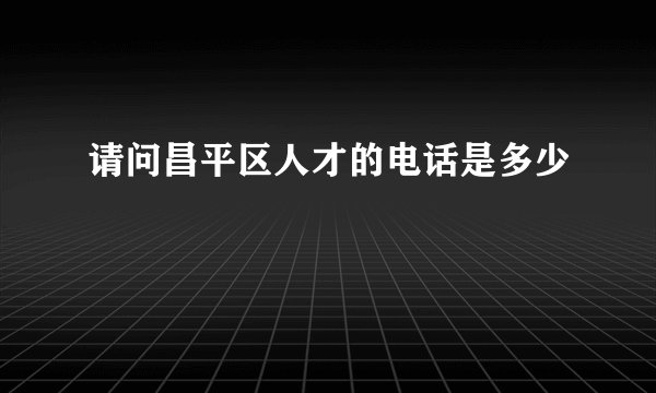 请问昌平区人才的电话是多少