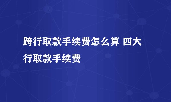 跨行取款手续费怎么算 四大行取款手续费