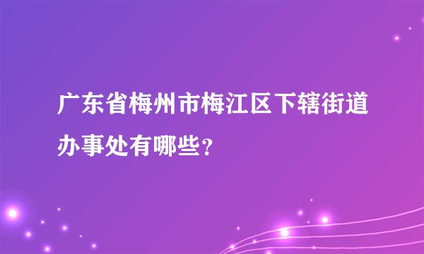 广东省梅州市梅江区下辖街道办事处有哪些？