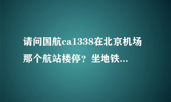 请问国航ca1338在北京机场那个航站楼停？坐地铁去接机怎么走？...