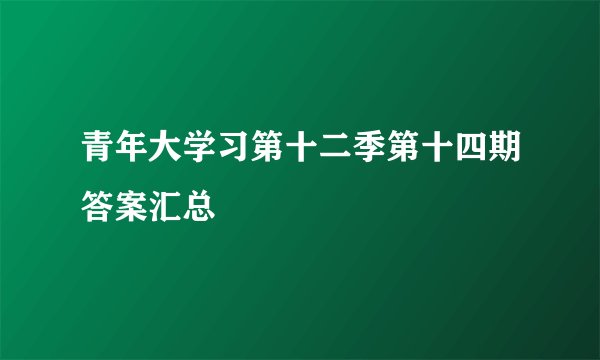 青年大学习第十二季第十四期答案汇总