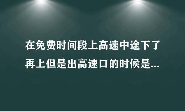 在免费时间段上高速中途下了再上但是出高速口的时候是收费的是怎么样计算的呀