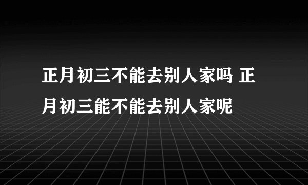 正月初三不能去别人家吗 正月初三能不能去别人家呢