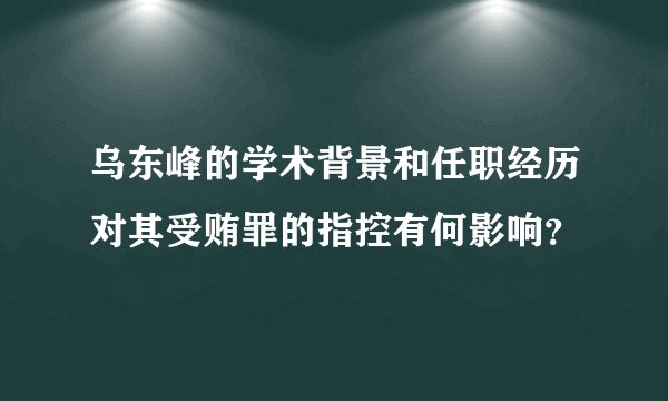 乌东峰的学术背景和任职经历对其受贿罪的指控有何影响？