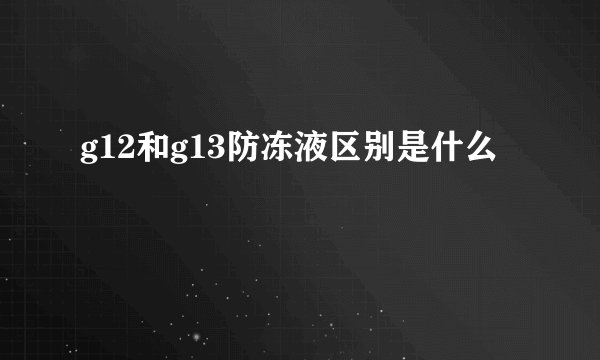 g12和g13防冻液区别是什么