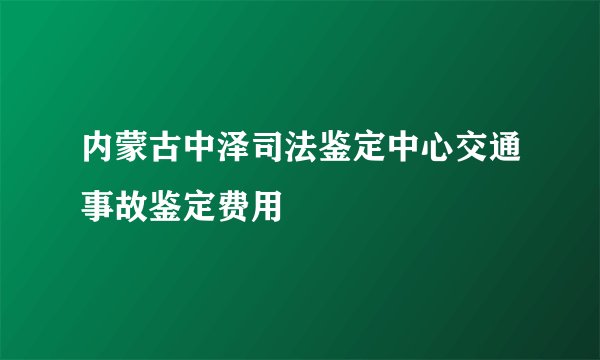 内蒙古中泽司法鉴定中心交通事故鉴定费用