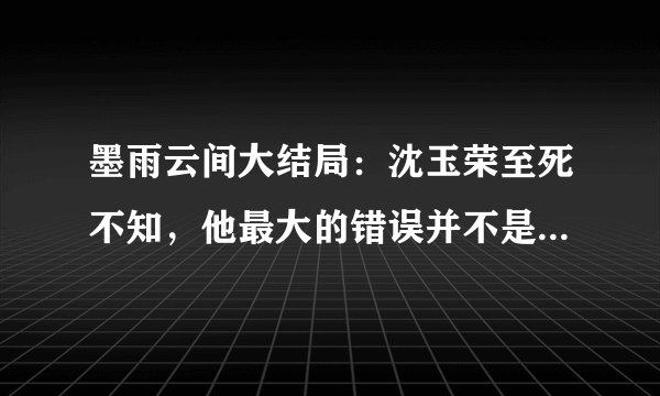 墨雨云间大结局：沈玉荣至死不知，他最大的错误并不是杀妻再夺妻
