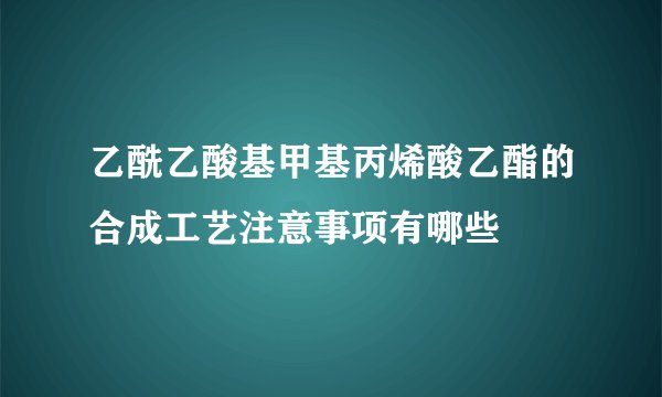 乙酰乙酸基甲基丙烯酸乙酯的合成工艺注意事项有哪些