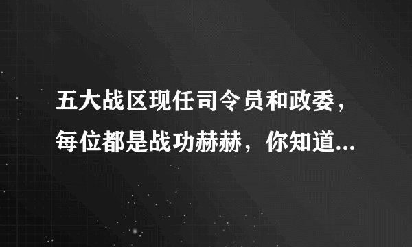五大战区现任司令员和政委，每位都是战功赫赫，你知道他们都是谁吗？