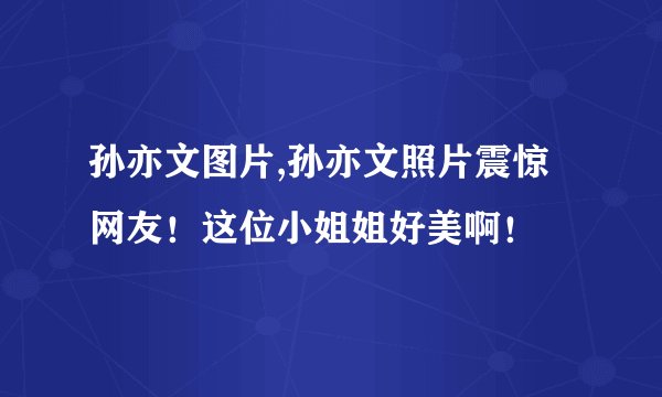 孙亦文图片,孙亦文照片震惊网友！这位小姐姐好美啊！