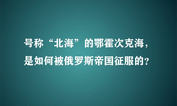 号称“北海”的鄂霍次克海，是如何被俄罗斯帝国征服的？