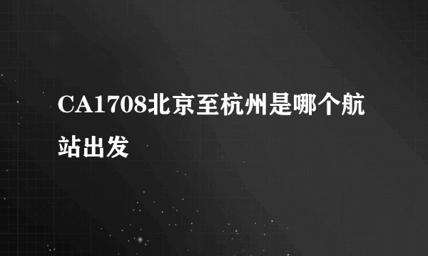CA1708北京至杭州是哪个航站出发