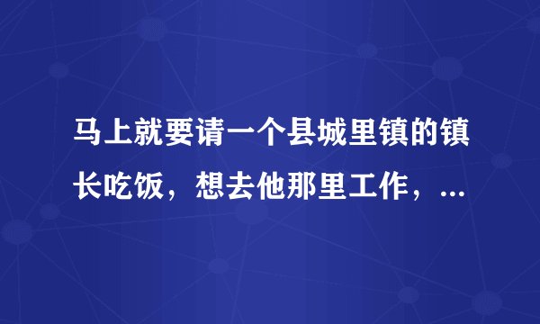 马上就要请一个县城里镇的镇长吃饭，想去他那里工作，很紧张。不知道吃饭怎样调解气氛，敬酒不知道说些什