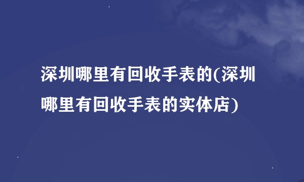 深圳哪里有回收手表的(深圳哪里有回收手表的实体店)