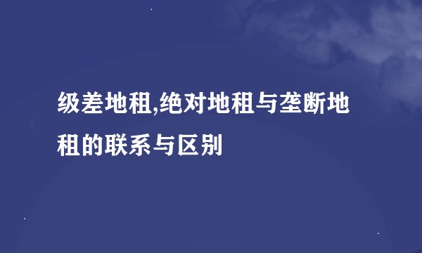 级差地租,绝对地租与垄断地租的联系与区别