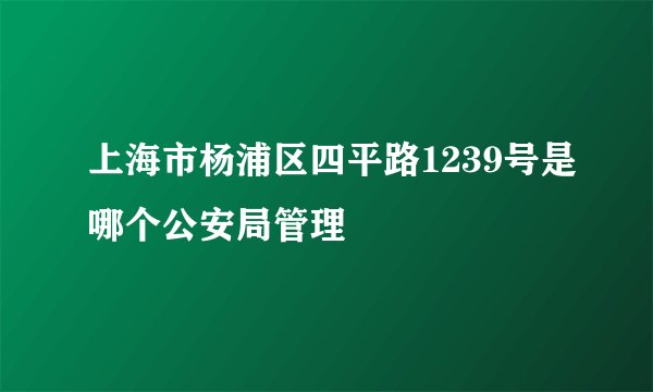上海市杨浦区四平路1239号是哪个公安局管理