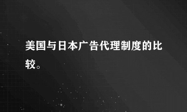 美国与日本广告代理制度的比较。