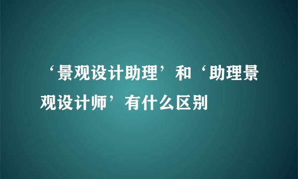 ‘景观设计助理’和‘助理景观设计师’有什么区别