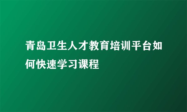 青岛卫生人才教育培训平台如何快速学习课程