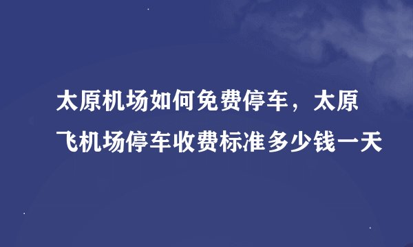 太原机场如何免费停车，太原飞机场停车收费标准多少钱一天