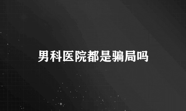 男科医院都是骗局吗