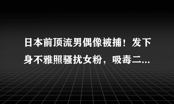 日本前顶流男偶像被捕！发下身不雅照骚扰女粉，吸毒二进宫死不悔改