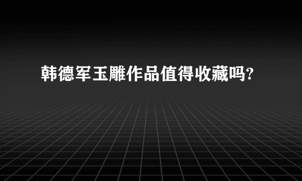 韩德军玉雕作品值得收藏吗?