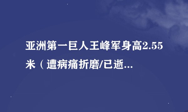 亚洲第一巨人王峰军身高2.55米（遭病痛折磨/已逝世-视频）