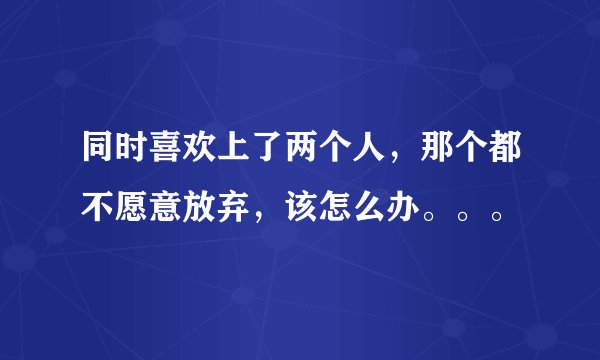 同时喜欢上了两个人，那个都不愿意放弃，该怎么办。。。