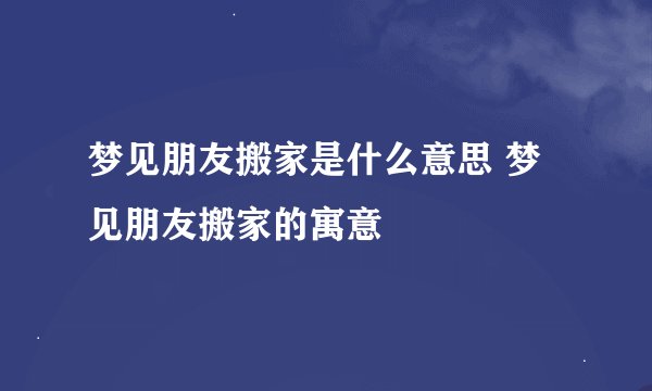 梦见朋友搬家是什么意思 梦见朋友搬家的寓意