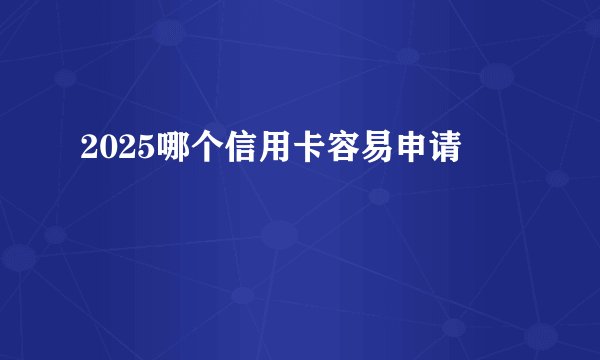 2025哪个信用卡容易申请