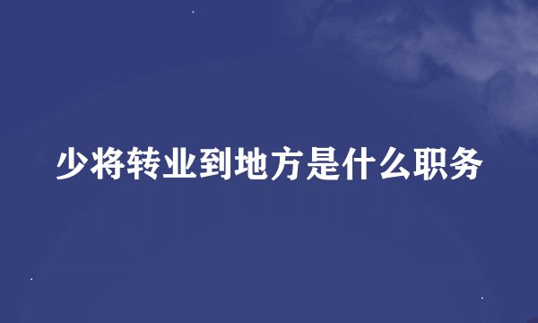 少将转业到地方是什么职务