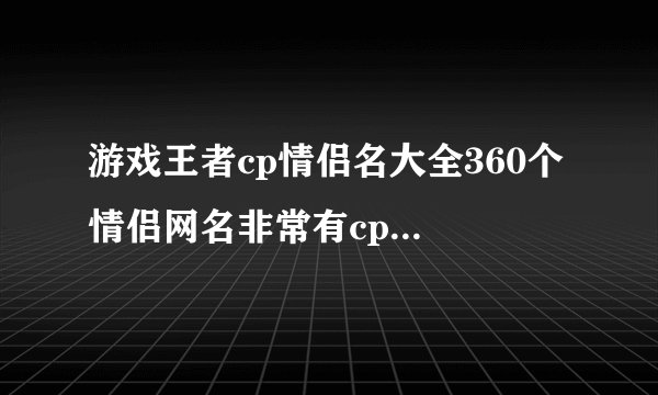 游戏王者cp情侣名大全360个 情侣网名非常有cp感的游戏昵称