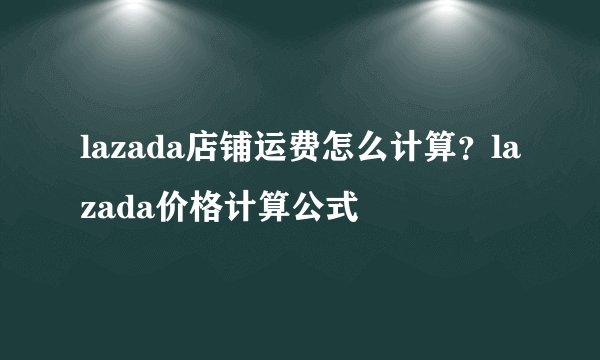 lazada店铺运费怎么计算?lazada价格计算公式