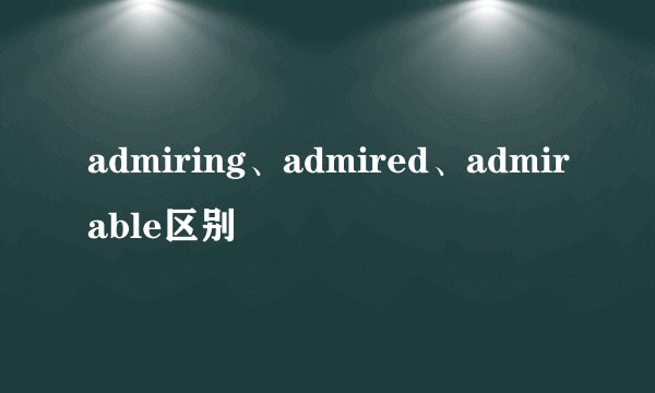 admiring、admired、admirable区别