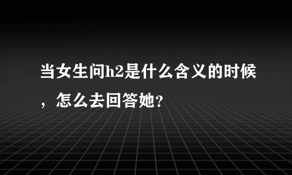 当女生问h2是什么含义的时候，怎么去回答她？