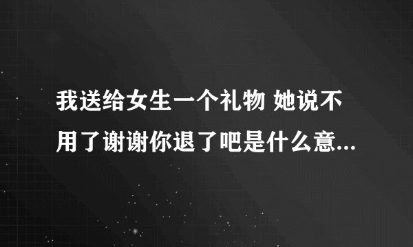 我送给女生一个礼物 她说不用了谢谢你退了吧是什么意思 我退了还是送