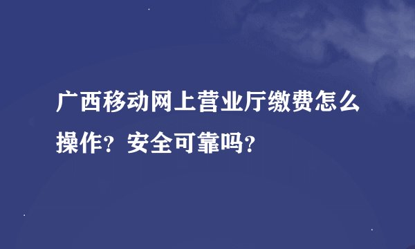 广西移动网上营业厅缴费怎么操作？安全可靠吗？
