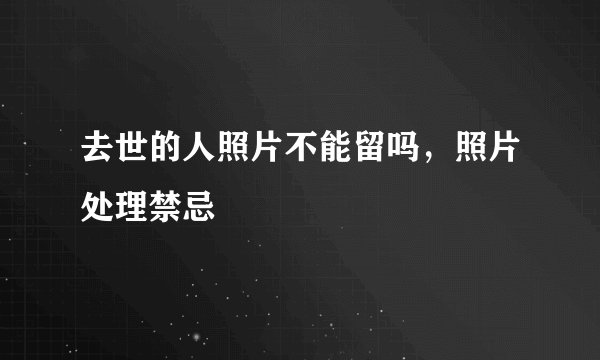 去世的人照片不能留吗，照片处理禁忌